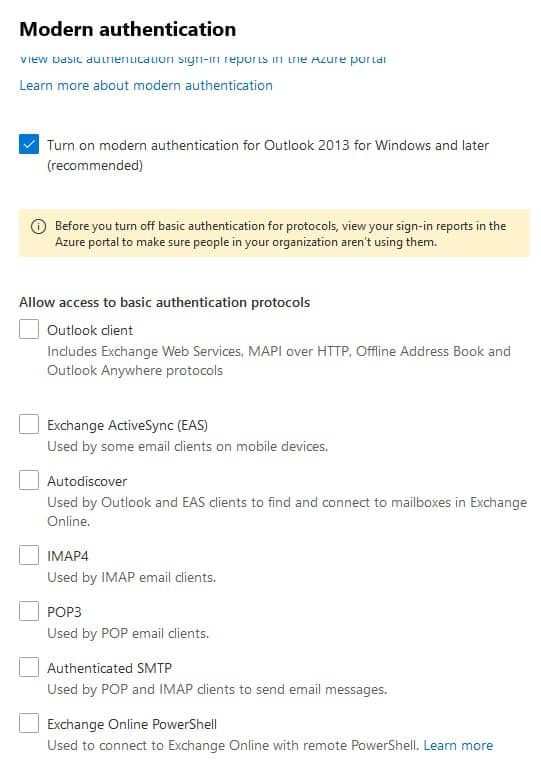Modern authentication 
view sign-IN purLdl 
Learn more about modern authentication 
Turn on modern authentication for Outlook 2013 for Wlndows and later 
(recommended) 
C) Beforeyouturn off basic authentication for protocols, viev-.' your sign-in reports in the 
Azure portal to make sure people in your organization aren't using them. 
Allow access to basic authentication protocols 
Outlook crient 
Includes Exchange Web Services. MAPI over HTTP, Offline Address Book and 
Outlook Anywhere protocols 
Exchange ActiveSync (EAS) 
used by some email clients on mobile devices. 
AUtodiscover 
used by Outlook and EAS clients to find and connect to mailboxes in Exchange 
Online. 
IMAp4 
used by IMAP email clients. 
POP3 
Used by POP email clients. 
Authenticated SMTP 
used by POP and IMAP clients to send email messages. 
Exchange Online PowerShell 
Used to connect to Exchange Online with remote PowerSheli. Learn more 